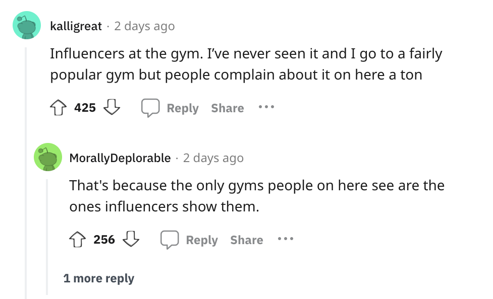angle - . kalligreat 2 days ago Influencers at the gym. I've never seen it and I go to a fairly popular gym but people complain about it on here a ton 425 ... Morally Deplorable 2 days ago That's because the only gyms people on here see are the ones influ